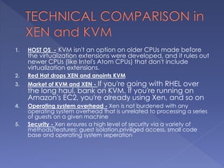 1. HOST OS - KVM isn't an option on older CPUs made before
the virtualization extensions were developed, and it rules out
newer CPUs (like Intel's Atom CPUs) that don't include
virtualization extensions.
2. Red Hat drops XEN and anoints KVM
3. Market of KVM and XEN - If you're going with RHEL over
the long haul, bank on KVM. If you're running on
Amazon's EC2, you're already using Xen, and so on
4. Operating system overhead - Xen is not burdened with any
operating system overhead that is unrelated to processing a series
of guests on a given machine
5. Security - Xen ensures a high level of security via a variety of
methods/features: guest isolation,priviliged access, small code
base and operating system seperation
 