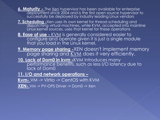 6. Maturity - The Xen hypervisor has been available for enterprise
deployment since 2004 and is the first open source hypervisor to
successfully be deployed by industry leading Linux vendors
7. Scheduling -Xen uses its own kernel for thread scheduling and
dispatching virtual machines, while KVM, accepted into mainline
Linux kernel sources, uses that kernel for these operations
8. Ease of use - KVM is generally considered easier to
configure and operate given it is just a single module
that you load in the Linux kernel.
9. Memory page sharing -XEN doesn't implement memory
page sharing and KVM does it very efficiently.
10. Lack of Dom0 in kvm -KVM introduces many
performance benefits, such as less I/O latency due to
lack of Dom0
11. I/O and network operations –
Kvm- VM -> Virtio -> CentOS with KVM
XEN- VM -> PV-OPS Driver -> Dom0 -> Xen
 