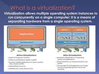 Virtualization allows multiple operating system instances to
run concurrently on a single computer; it is a means of
separating hardware from a single operating system.
 