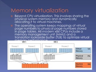  Beyond CPU virtualization, This involves sharing the
physical system memory and dynamically
allocating it to virtual machines.
 The operating system keeps mappings of virtual
page numbers to physical page numbers stored
in page tables. All modern x86 CPUs include a
memory management unit (MMU) and a
translation lookaside buffer (TLB) to optimize virtual
memory performance.
 