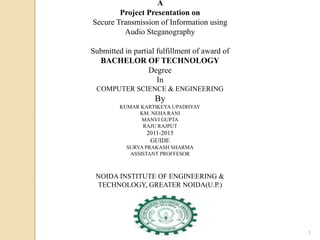 1
A
Project Presentation on
Secure Transmission of Information using
Audio Steganography
Submitted in partial fulfillment of award of
BACHELOR OF TECHNOLOGY
Degree
In
COMPUTER SCIENCE & ENGINEERING
By
KUMAR KARTIKEYA UPADHYAY
KM. NEHA RANI
MANVI GUPTA
RAJU RAJPUT
2011-2015
GUIDE
SURYA PRAKASH SHARMA
ASSISTANT PROFFESOR
NOIDA INSTITUTE OF ENGINEERING &
TECHNOLOGY, GREATER NOIDA(U.P.)
 