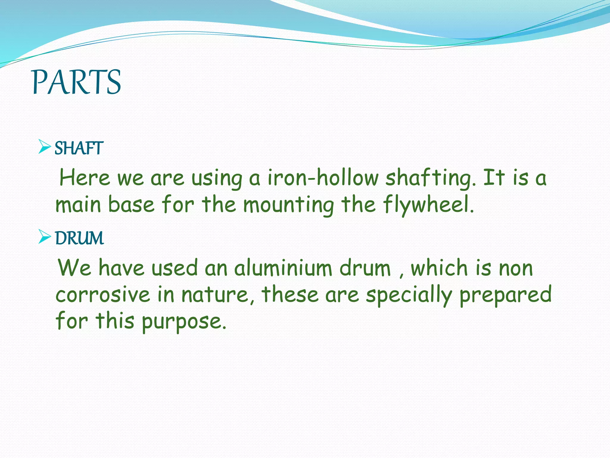 PARTS
SHAFT
Here we are using a iron-hollow shafting. It is a
main base for the mounting the flywheel.
DRUM
We have used an aluminium drum , which is non
corrosive in nature, these are specially prepared
for this purpose.
 
