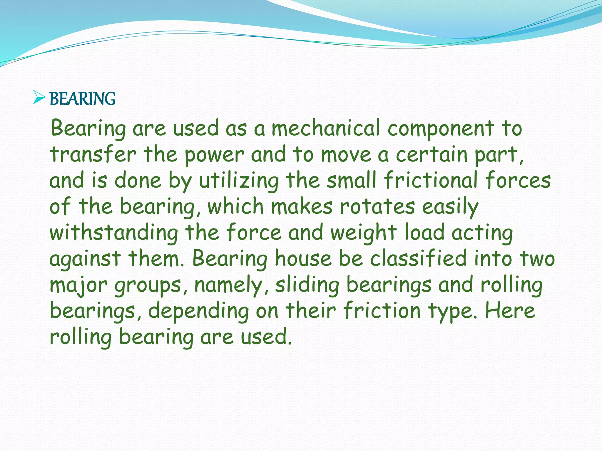 BEARING
Bearing are used as a mechanical component to
transfer the power and to move a certain part,
and is done by utilizing the small frictional forces
of the bearing, which makes rotates easily
withstanding the force and weight load acting
against them. Bearing house be classified into two
major groups, namely, sliding bearings and rolling
bearings, depending on their friction type. Here
rolling bearing are used.
 