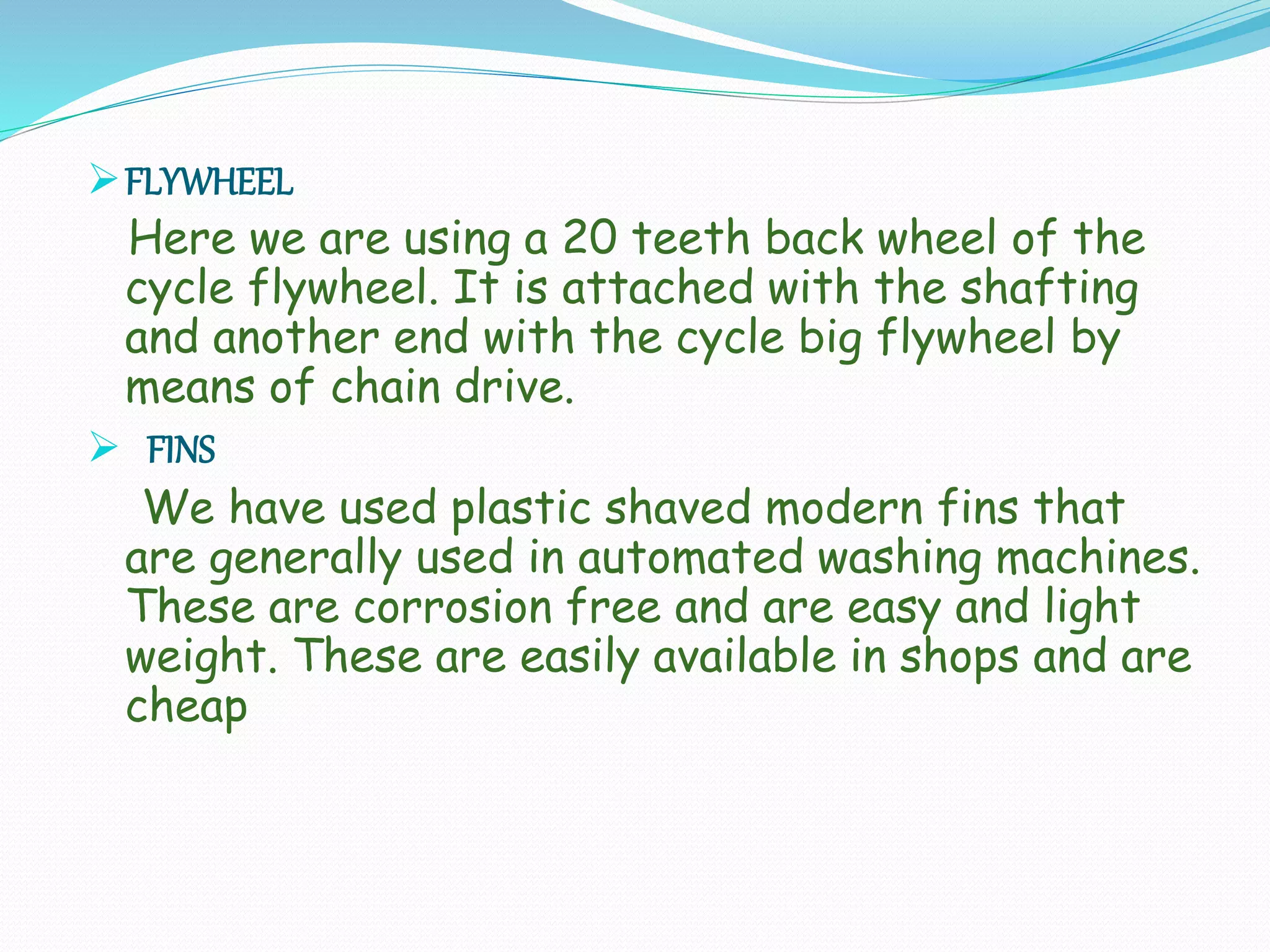 FLYWHEEL
Here we are using a 20 teeth back wheel of the
cycle flywheel. It is attached with the shafting
and another end with the cycle big flywheel by
means of chain drive.
 FINS
We have used plastic shaved modern fins that
are generally used in automated washing machines.
These are corrosion free and are easy and light
weight. These are easily available in shops and are
cheap
 