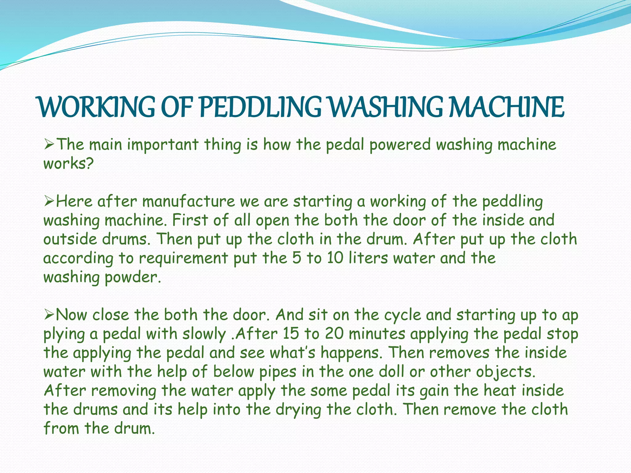 WORKING OF PEDDLING WASHING MACHINE
The main important thing is how the pedal powered washing machine
works?
Here after manufacture we are starting a working of the peddling
washing machine. First of all open the both the door of the inside and
outside drums. Then put up the cloth in the drum. After put up the cloth
according to requirement put the 5 to 10 liters water and the
washing powder.
Now close the both the door. And sit on the cycle and starting up to ap
plying a pedal with slowly .After 15 to 20 minutes applying the pedal stop
the applying the pedal and see what’s happens. Then removes the inside
water with the help of below pipes in the one doll or other objects.
After removing the water apply the some pedal its gain the heat inside
the drums and its help into the drying the cloth. Then remove the cloth
from the drum.
 