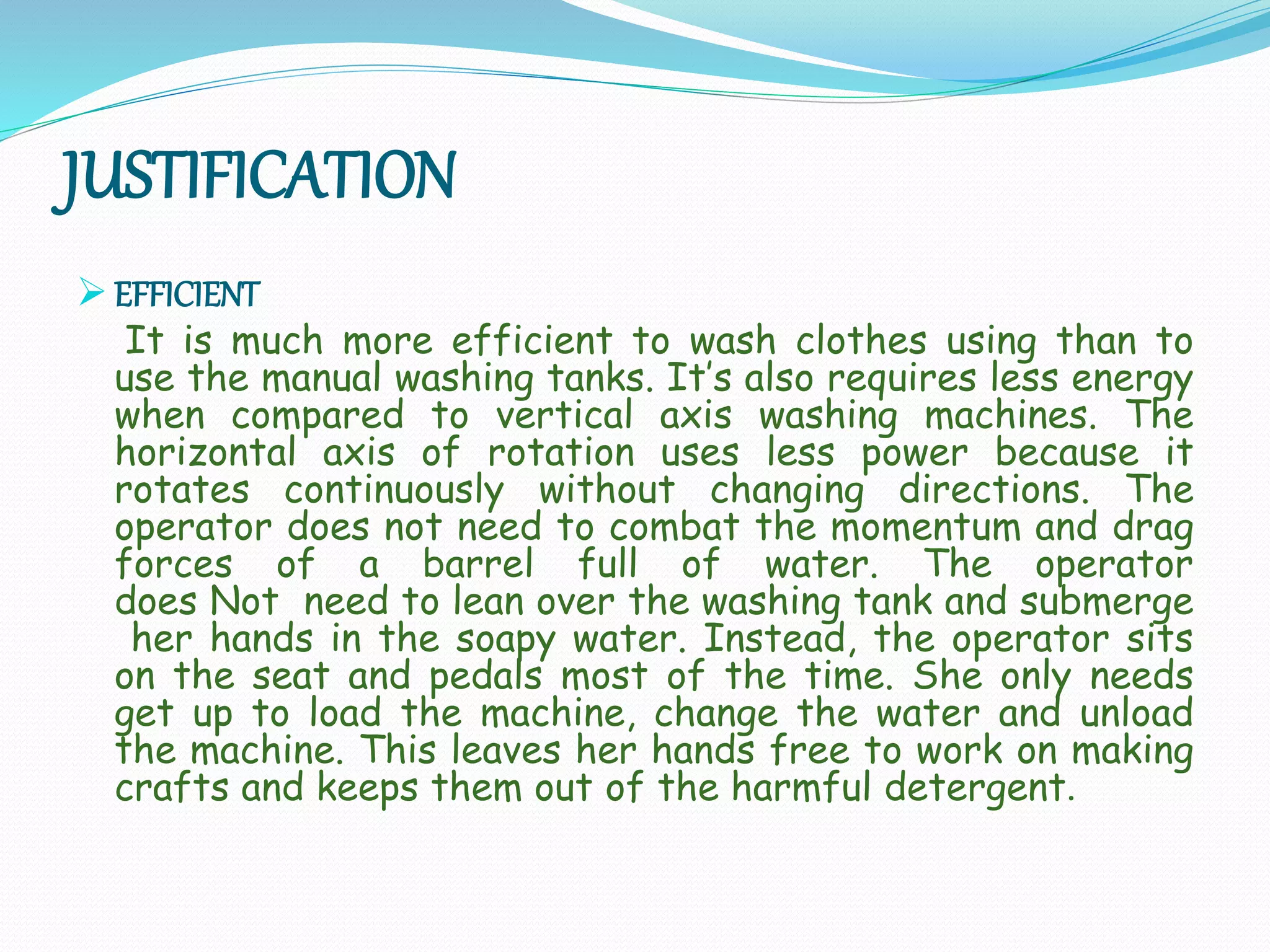 JUSTIFICATION
 EFFICIENT
It is much more efficient to wash clothes using than to
use the manual washing tanks. It’s also requires less energy
when compared to vertical axis washing machines. The
horizontal axis of rotation uses less power because it
rotates continuously without changing directions. The
operator does not need to combat the momentum and drag
forces of a barrel full of water. The operator
does Not need to lean over the washing tank and submerge
her hands in the soapy water. Instead, the operator sits
on the seat and pedals most of the time. She only needs
get up to load the machine, change the water and unload
the machine. This leaves her hands free to work on making
crafts and keeps them out of the harmful detergent.
 