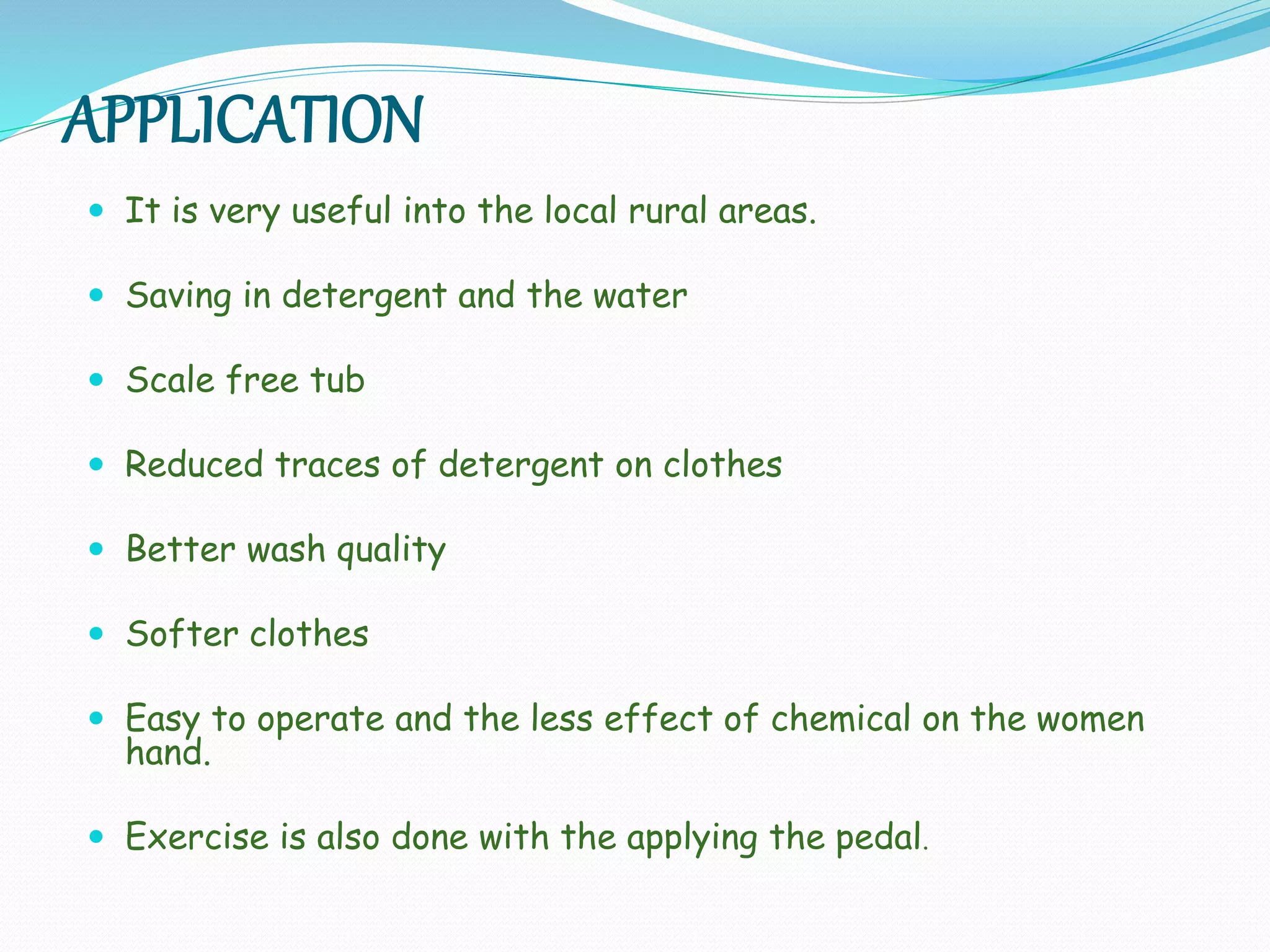 APPLICATION
 It is very useful into the local rural areas.
 Saving in detergent and the water
 Scale free tub
 Reduced traces of detergent on clothes
 Better wash quality
 Softer clothes
 Easy to operate and the less effect of chemical on the women
hand.
 Exercise is also done with the applying the pedal.
 