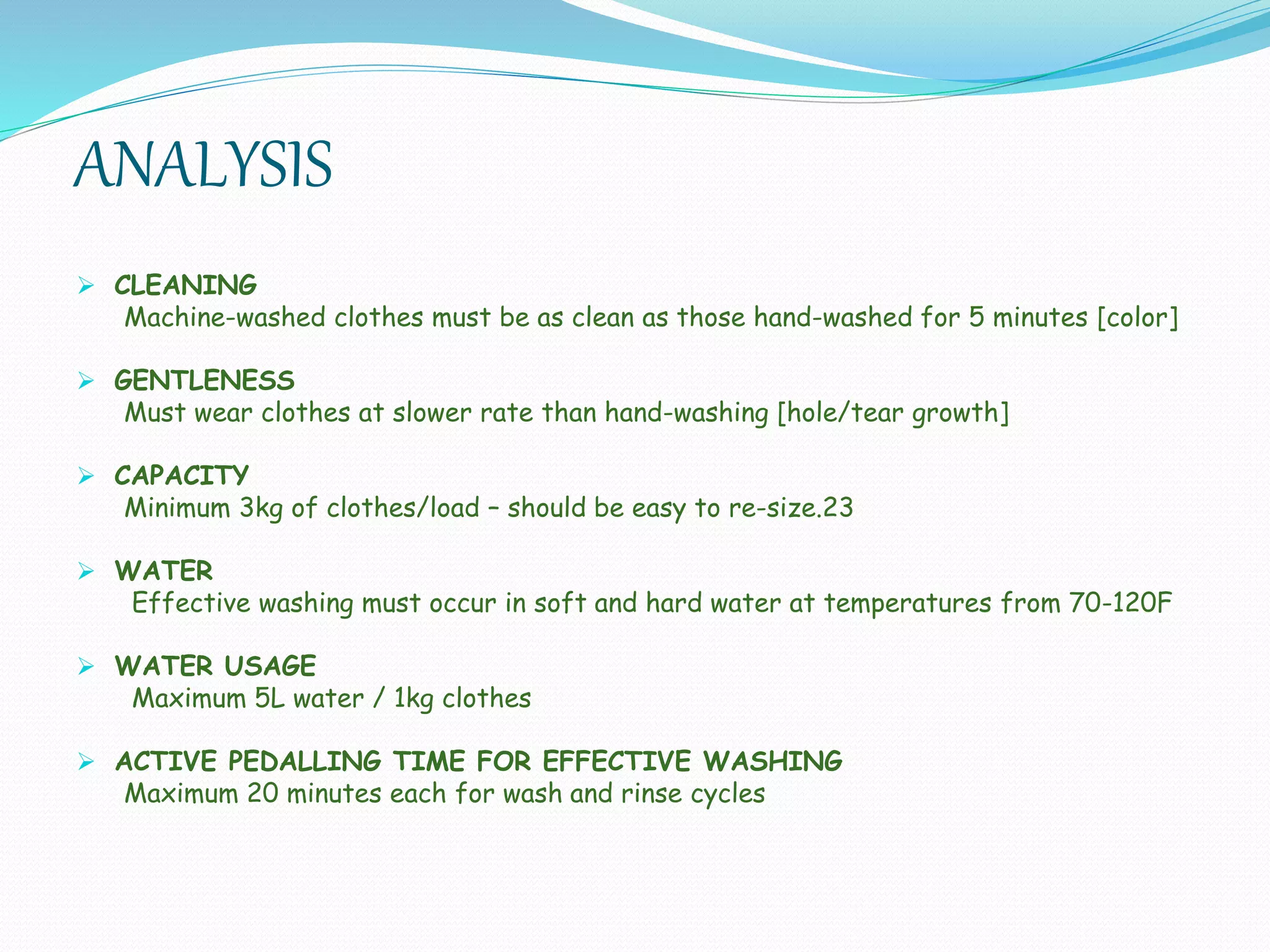 ANALYSIS
 CLEANING
Machine-washed clothes must be as clean as those hand-washed for 5 minutes [color]
 GENTLENESS
Must wear clothes at slower rate than hand-washing [hole/tear growth]
 CAPACITY
Minimum 3kg of clothes/load – should be easy to re-size.23
 WATER
Effective washing must occur in soft and hard water at temperatures from 70-120F
 WATER USAGE
Maximum 5L water / 1kg clothes
 ACTIVE PEDALLING TIME FOR EFFECTIVE WASHING
Maximum 20 minutes each for wash and rinse cycles
 