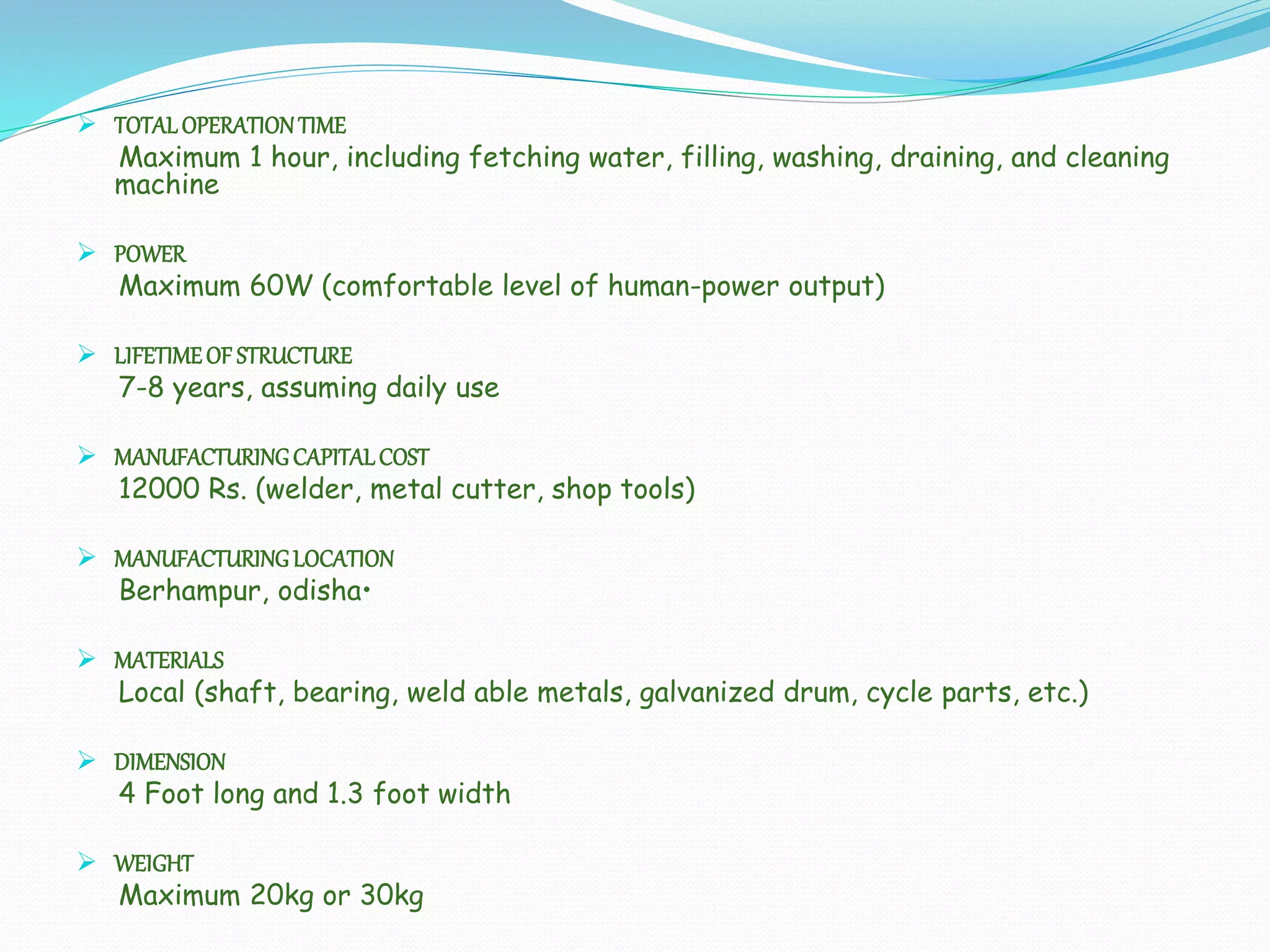  TOTALOPERATIONTIME
Maximum 1 hour, including fetching water, filling, washing, draining, and cleaning
machine
 POWER
Maximum 60W (comfortable level of human-power output)
 LIFETIMEOF STRUCTURE
7-8 years, assuming daily use
 MANUFACTURINGCAPITALCOST
12000 Rs. (welder, metal cutter, shop tools)
 MANUFACTURINGLOCATION
Berhampur, odisha•
 MATERIALS
Local (shaft, bearing, weld able metals, galvanized drum, cycle parts, etc.)
 DIMENSION
4 Foot long and 1.3 foot width
 WEIGHT
Maximum 20kg or 30kg
 