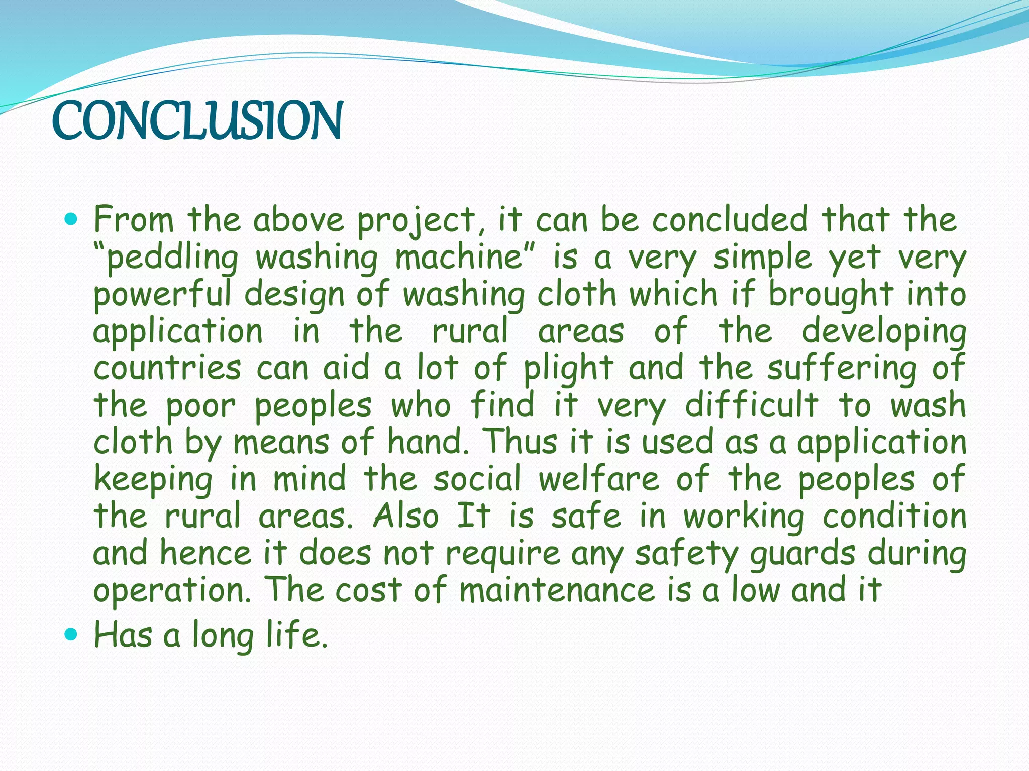 CONCLUSION
 From the above project, it can be concluded that the
“peddling washing machine” is a very simple yet very
powerful design of washing cloth which if brought into
application in the rural areas of the developing
countries can aid a lot of plight and the suffering of
the poor peoples who find it very difficult to wash
cloth by means of hand. Thus it is used as a application
keeping in mind the social welfare of the peoples of
the rural areas. Also It is safe in working condition
and hence it does not require any safety guards during
operation. The cost of maintenance is a low and it
 Has a long life.
 
