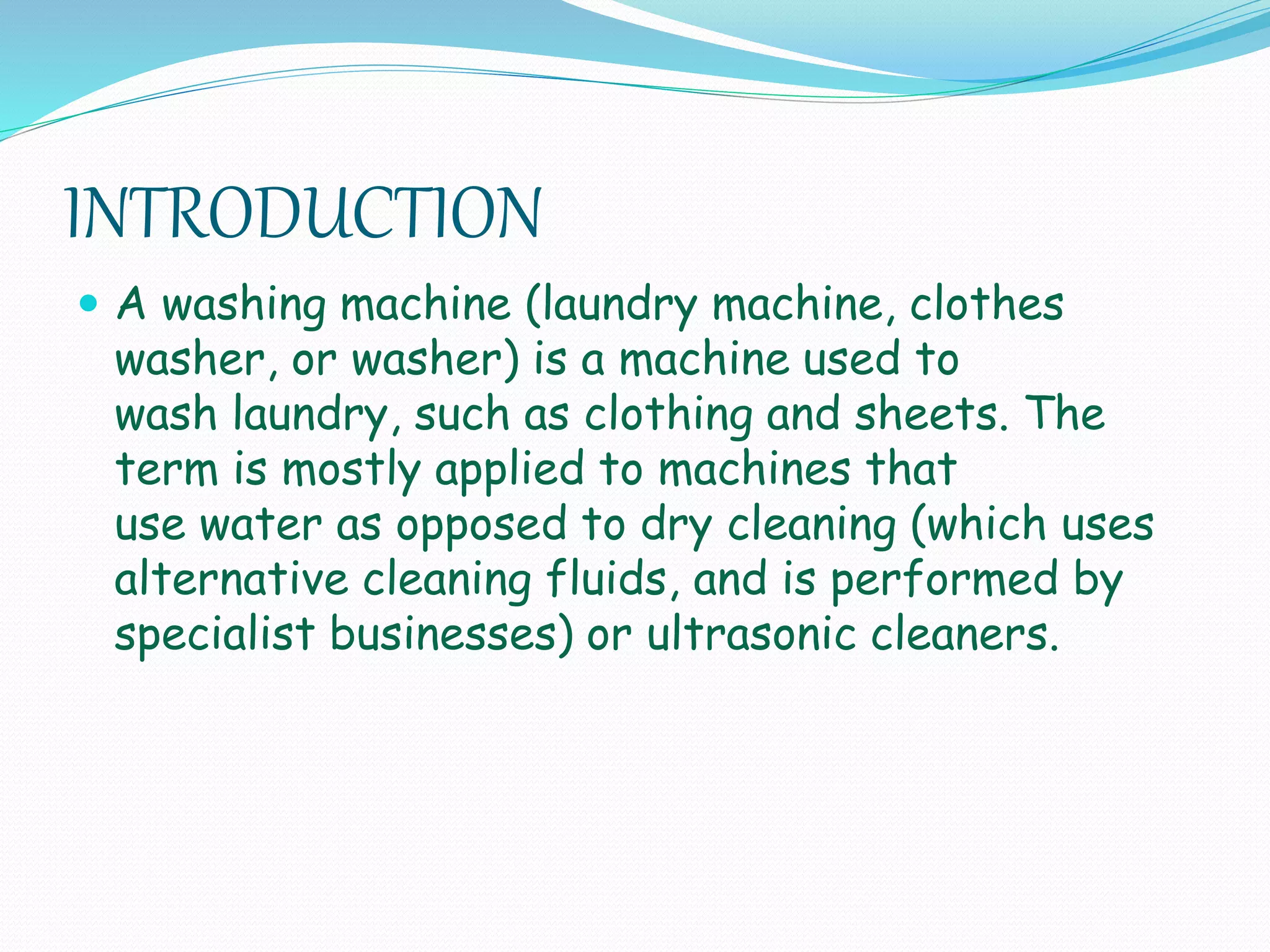 INTRODUCTION
 A washing machine (laundry machine, clothes
washer, or washer) is a machine used to
wash laundry, such as clothing and sheets. The
term is mostly applied to machines that
use water as opposed to dry cleaning (which uses
alternative cleaning fluids, and is performed by
specialist businesses) or ultrasonic cleaners.
 