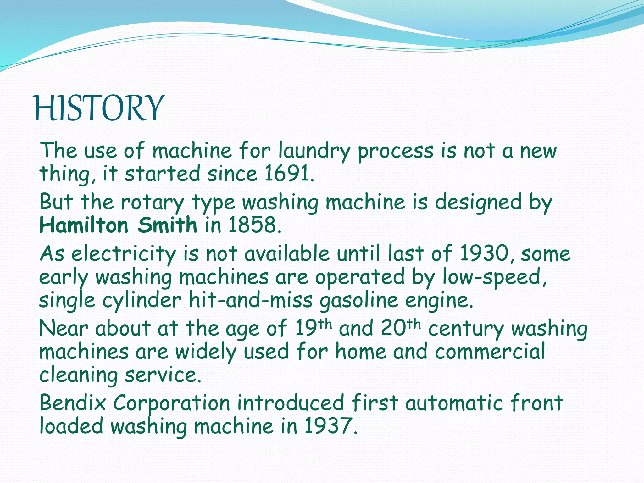 HISTORY
The use of machine for laundry process is not a new
thing, it started since 1691.
But the rotary type washing machine is designed by
Hamilton Smith in 1858.
As electricity is not available until last of 1930, some
early washing machines are operated by low-speed,
single cylinder hit-and-miss gasoline engine.
Near about at the age of 19th and 20th century washing
machines are widely used for home and commercial
cleaning service.
Bendix Corporation introduced first automatic front
loaded washing machine in 1937.
 