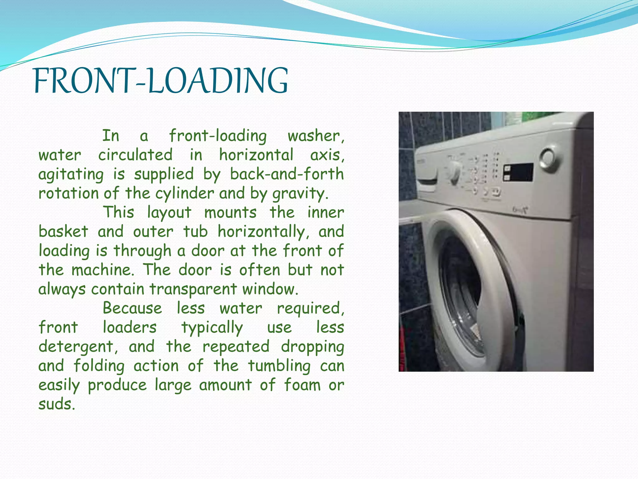 FRONT-LOADING
In a front-loading washer,
water circulated in horizontal axis,
agitating is supplied by back-and-forth
rotation of the cylinder and by gravity.
This layout mounts the inner
basket and outer tub horizontally, and
loading is through a door at the front of
the machine. The door is often but not
always contain transparent window.
Because less water required,
front loaders typically use less
detergent, and the repeated dropping
and folding action of the tumbling can
easily produce large amount of foam or
suds.
 