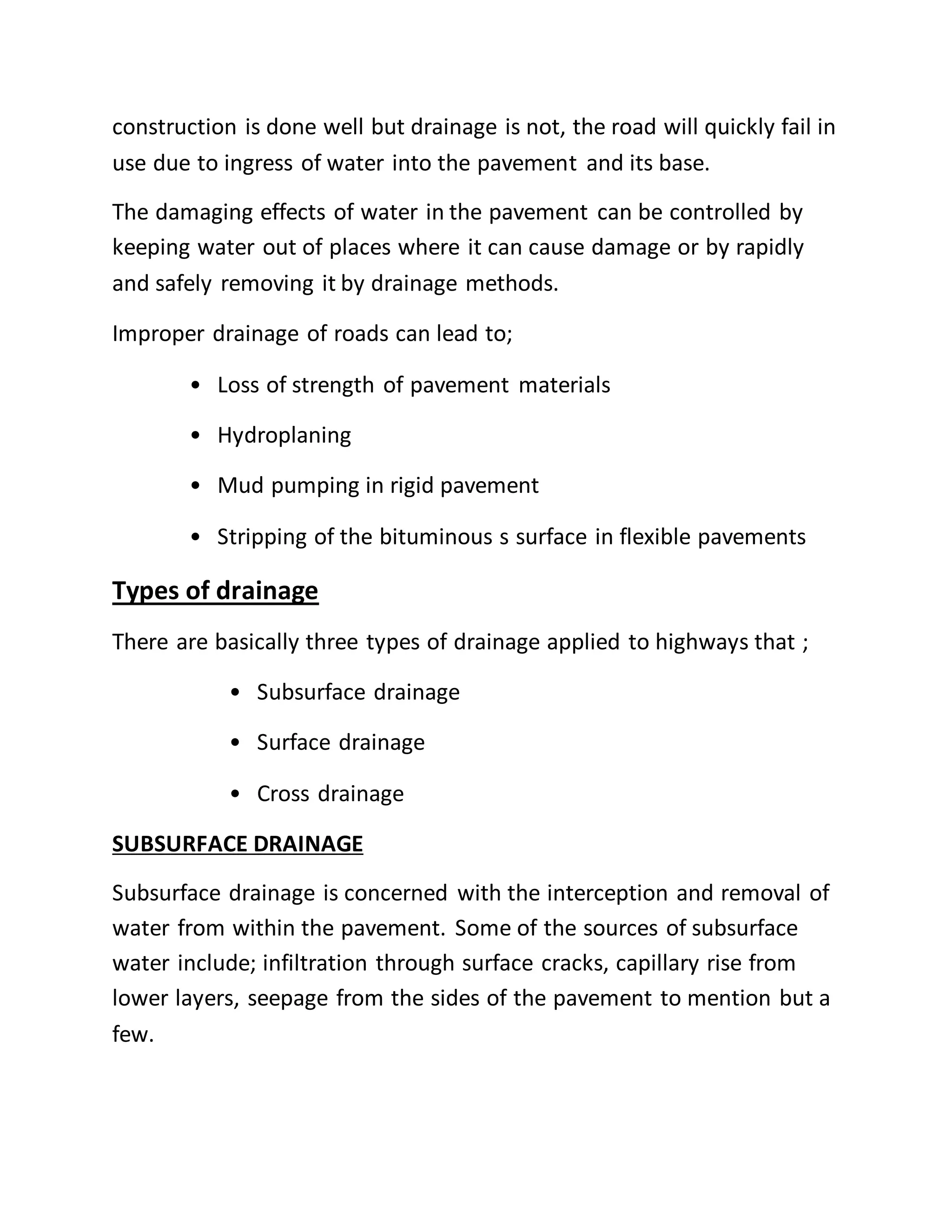 construction is done well but drainage is not, the road will quickly fail in
use due to ingress of water into the pavement and its base.
The damaging effects of water in the pavement can be controlled by
keeping water out of places where it can cause damage or by rapidly
and safely removing it by drainage methods.
Improper drainage of roads can lead to;
• Loss of strength of pavement materials
• Hydroplaning
• Mud pumping in rigid pavement
• Stripping of the bituminous s surface in flexible pavements
Types of drainage
There are basically three types of drainage applied to highways that ;
• Subsurface drainage
• Surface drainage
• Cross drainage
SUBSURFACE DRAINAGE
Subsurface drainage is concerned with the interception and removal of
water from within the pavement. Some of the sources of subsurface
water include; infiltration through surface cracks, capillary rise from
lower layers, seepage from the sides of the pavement to mention but a
few.
 