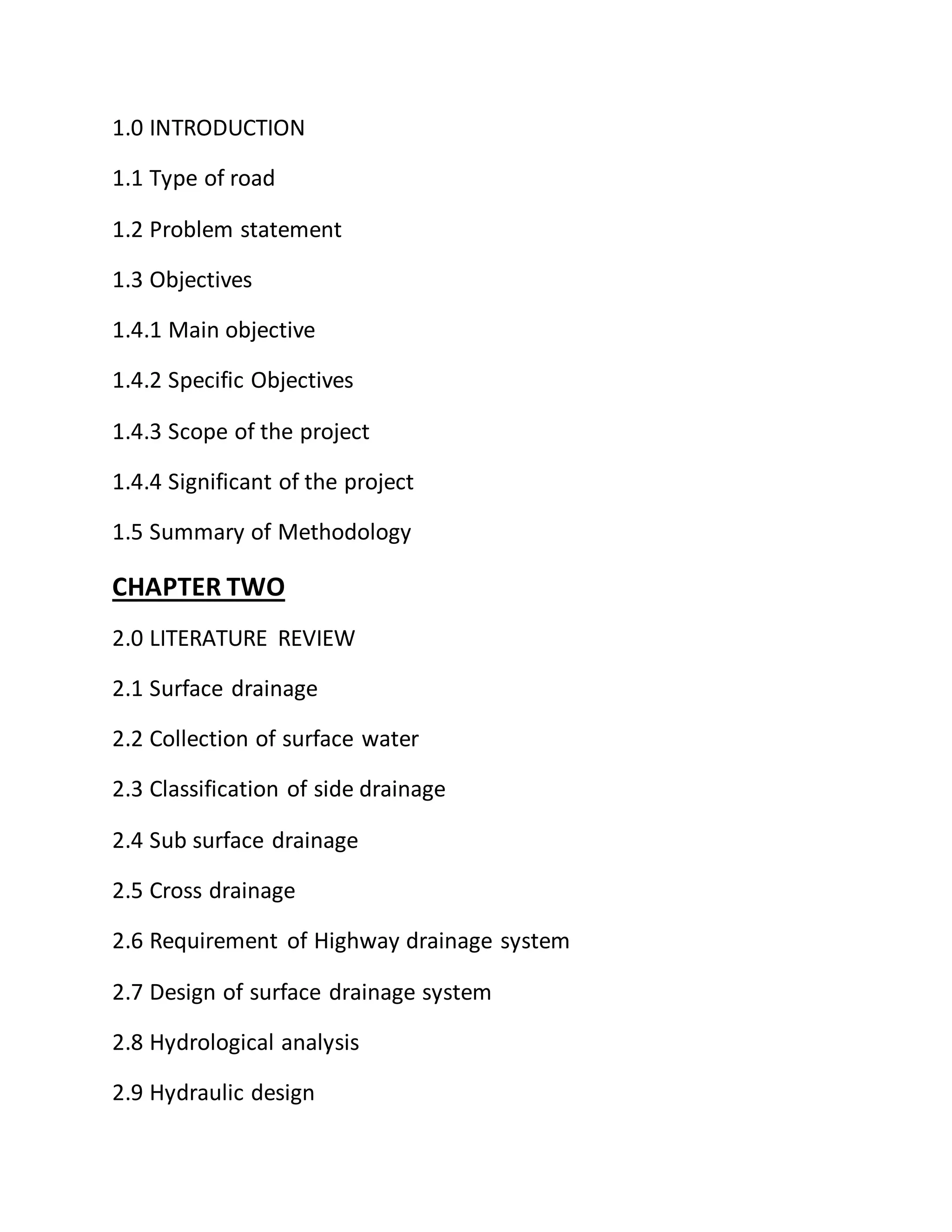 1.0 INTRODUCTION
1.1 Type of road
1.2 Problem statement
1.3 Objectives
1.4.1 Main objective
1.4.2 Specific Objectives
1.4.3 Scope of the project
1.4.4 Significant of the project
1.5 Summary of Methodology
CHAPTER TWO
2.0 LITERATURE REVIEW
2.1 Surface drainage
2.2 Collection of surface water
2.3 Classification of side drainage
2.4 Sub surface drainage
2.5 Cross drainage
2.6 Requirement of Highway drainage system
2.7 Design of surface drainage system
2.8 Hydrological analysis
2.9 Hydraulic design
 