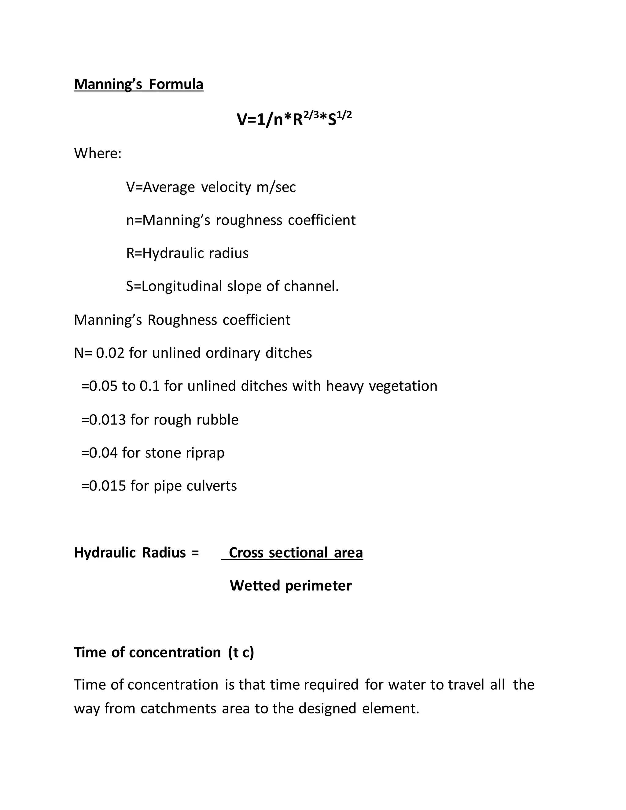 Manning’s Formula
V=1/n*R2/3
*S1/2
Where:
V=Average velocity m/sec
n=Manning’s roughness coefficient
R=Hydraulic radius
S=Longitudinal slope of channel.
Manning’s Roughness coefficient
N= 0.02 for unlined ordinary ditches
=0.05 to 0.1 for unlined ditches with heavy vegetation
=0.013 for rough rubble
=0.04 for stone riprap
=0.015 for pipe culverts
Hydraulic Radius = Cross sectional area
Wetted perimeter
Time of concentration (t c)
Time of concentration is that time required for water to travel all the
way from catchments area to the designed element.
 