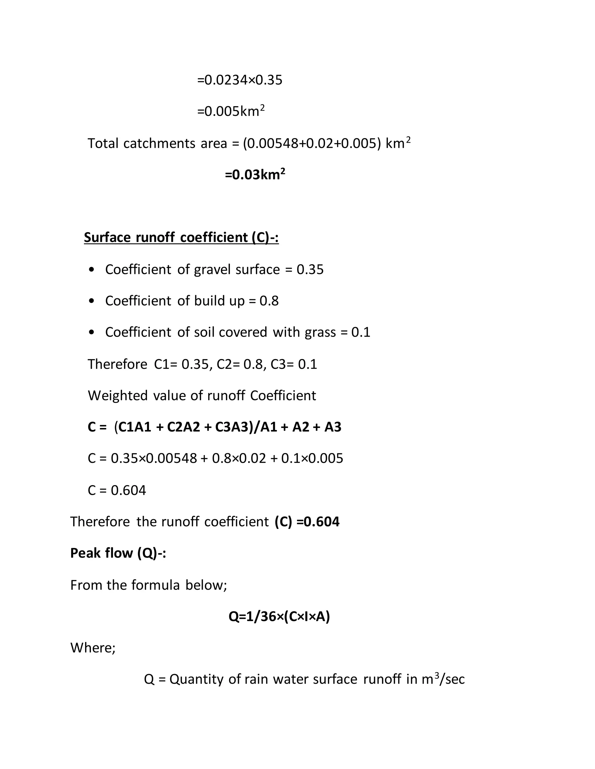 =0.0234×0.35
=0.005km2
Total catchments area = (0.00548+0.02+0.005) km2
=0.03km2
Surface runoff coefficient (C)-:
• Coefficient of gravel surface = 0.35
• Coefficient of build up = 0.8
• Coefficient of soil covered with grass = 0.1
Therefore C1= 0.35, C2= 0.8, C3= 0.1
Weighted value of runoff Coefficient
C = (C1A1 + C2A2 + C3A3)/A1 + A2 + A3
C = 0.35×0.00548 + 0.8×0.02 + 0.1×0.005
C = 0.604
Therefore the runoff coefficient (C) =0.604
Peak flow (Q)-:
From the formula below;
Q=1/36×(C×I×A)
Where;
Q = Quantity of rain water surface runoff in m3
/sec
 