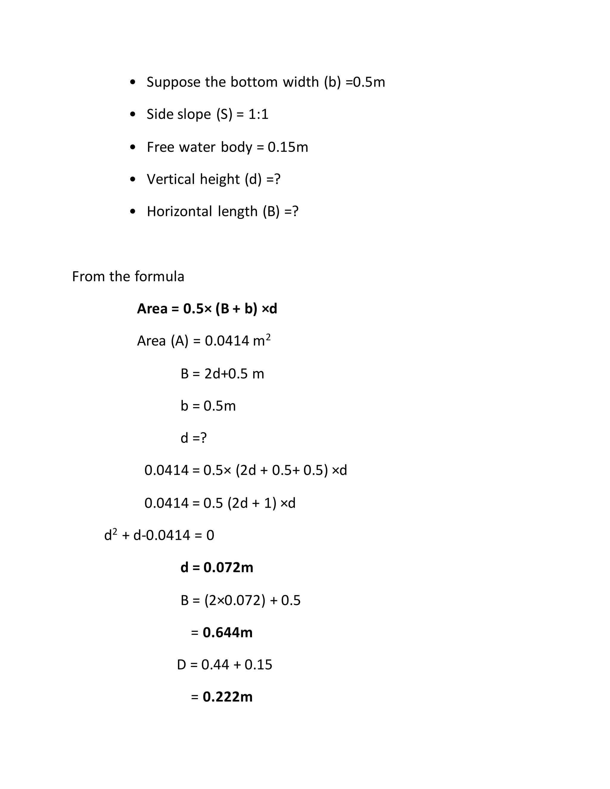 • Suppose the bottom width (b) =0.5m
• Side slope (S) = 1:1
• Free water body = 0.15m
• Vertical height (d) =?
• Horizontal length (B) =?
From the formula
Area = 0.5× (B + b) ×d
Area (A) = 0.0414 m2
B = 2d+0.5 m
b = 0.5m
d =?
0.0414 = 0.5× (2d + 0.5+ 0.5) ×d
0.0414 = 0.5 (2d + 1) ×d
d2
+ d-0.0414 = 0
d = 0.072m
B = (2×0.072) + 0.5
= 0.644m
D = 0.44 + 0.15
= 0.222m
 