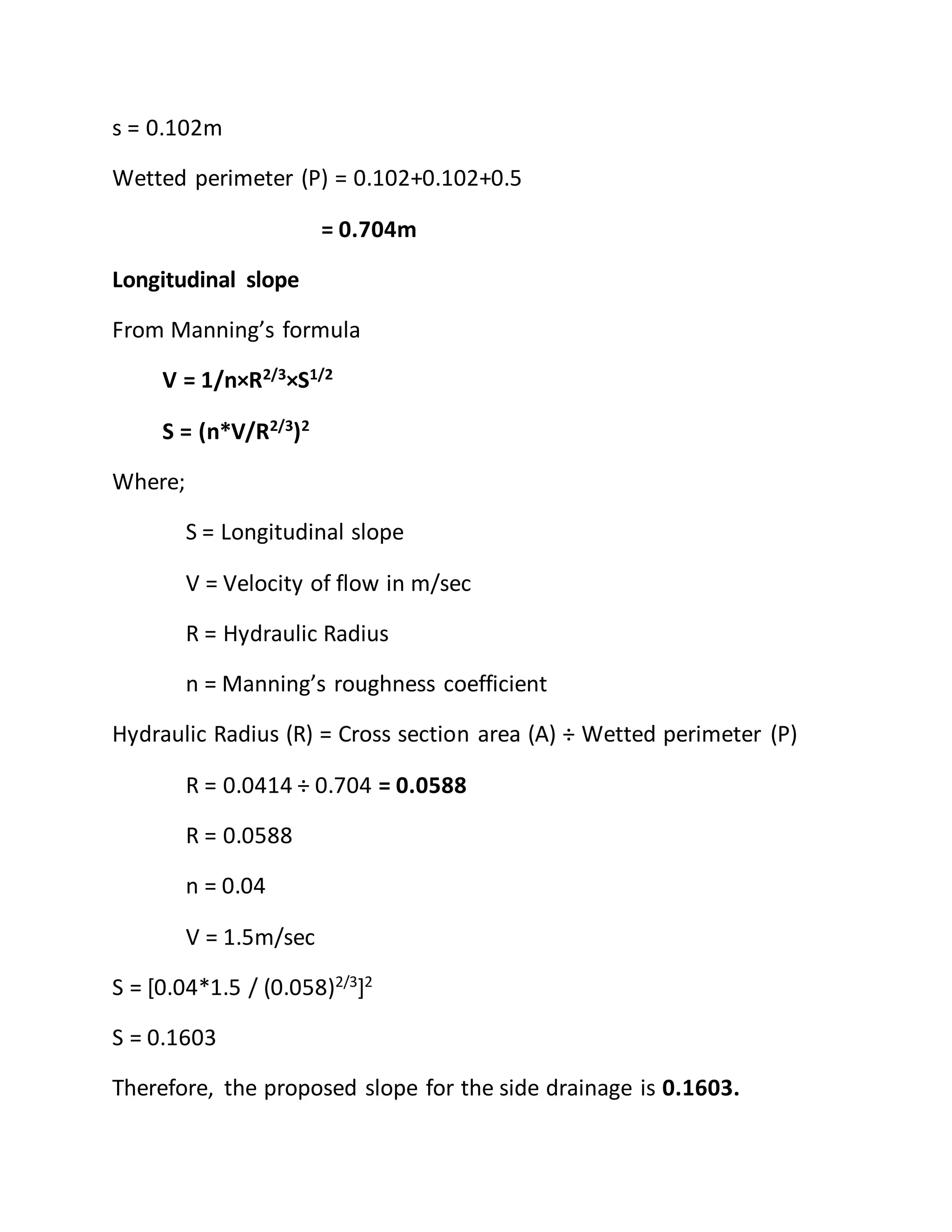 s = 0.102m
Wetted perimeter (P) = 0.102+0.102+0.5
= 0.704m
Longitudinal slope
From Manning’s formula
V = 1/n×R2/3×S1/2
S = (n*V/R2/3
)2
Where;
S = Longitudinal slope
V = Velocity of flow in m/sec
R = Hydraulic Radius
n = Manning’s roughness coefficient
Hydraulic Radius (R) = Cross section area (A) ÷ Wetted perimeter (P)
R = 0.0414 ÷ 0.704 = 0.0588
R = 0.0588
n = 0.04
V = 1.5m/sec
S = [0.04*1.5 / (0.058)2/3
]2
S = 0.1603
Therefore, the proposed slope for the side drainage is 0.1603.
 
