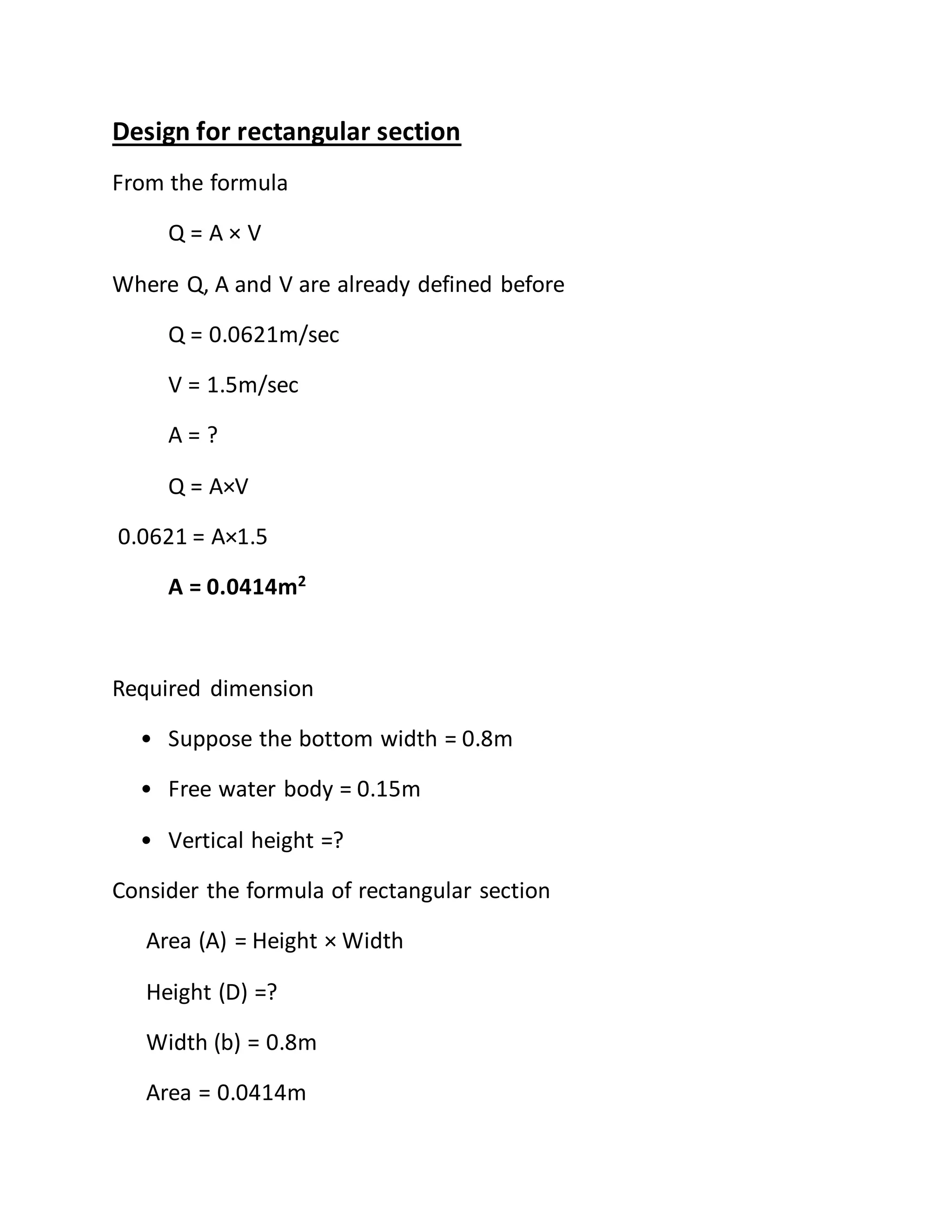 Design for rectangular section
From the formula
Q = A × V
Where Q, A and V are already defined before
Q = 0.0621m/sec
V = 1.5m/sec
A = ?
Q = A×V
0.0621 = A×1.5
A = 0.0414m2
Required dimension
• Suppose the bottom width = 0.8m
• Free water body = 0.15m
• Vertical height =?
Consider the formula of rectangular section
Area (A) = Height × Width
Height (D) =?
Width (b) = 0.8m
Area = 0.0414m
 
