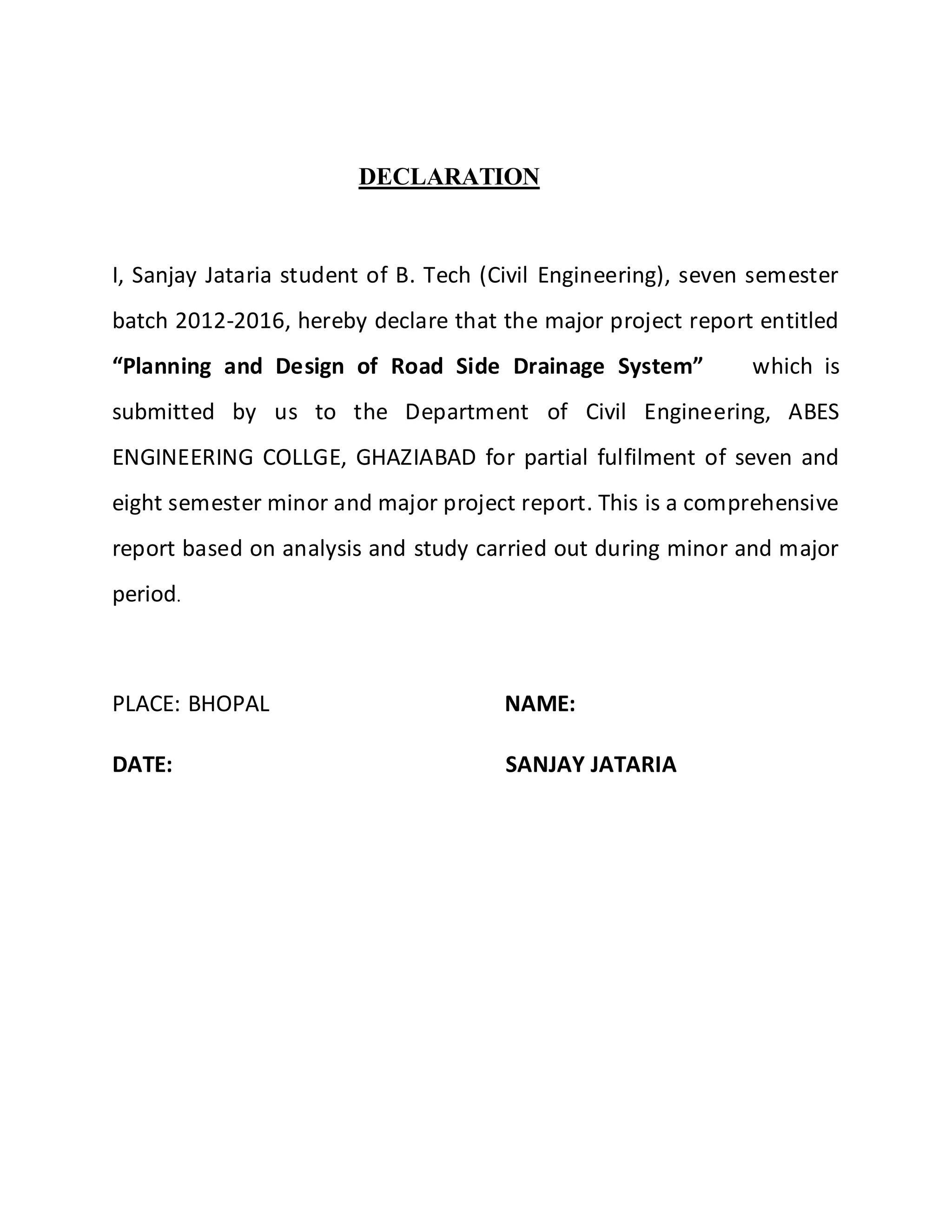 DECLARATION
I, Sanjay Jataria student of B. Tech (Civil Engineering), seven semester
batch 2012-2016, hereby declare that the major project report entitled
“Planning and Design of Road Side Drainage System” which is
submitted by us to the Department of Civil Engineering, ABES
ENGINEERING COLLGE, GHAZIABAD for partial fulfilment of seven and
eight semester minor and major project report. This is a comprehensive
report based on analysis and study carried out during minor and major
period.
PLACE: BHOPAL NAME:
DATE: SANJAY JATARIA
 