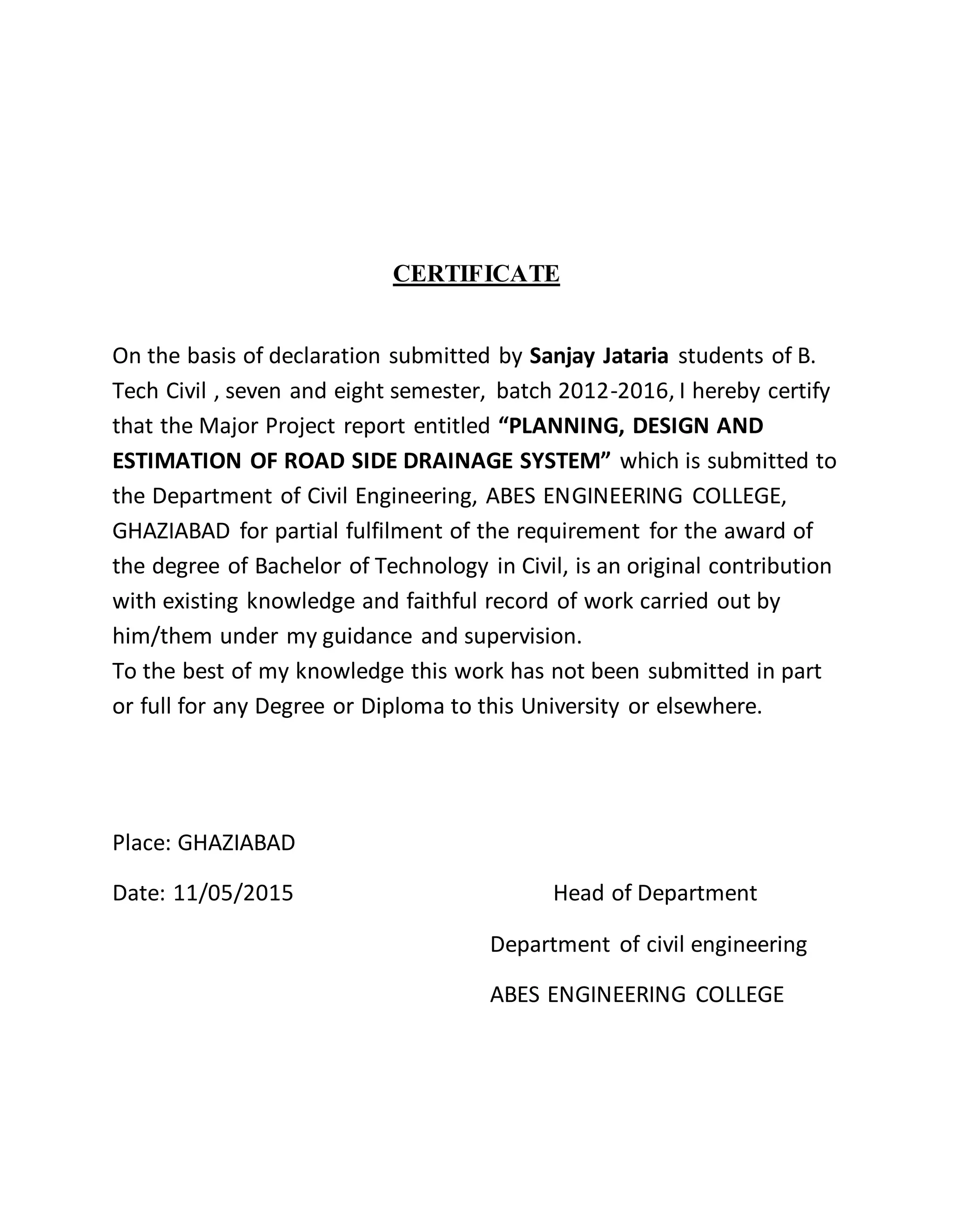 CERTIFICATE
On the basis of declaration submitted by Sanjay Jataria students of B.
Tech Civil , seven and eight semester, batch 2012-2016, I hereby certify
that the Major Project report entitled “PLANNING, DESIGN AND
ESTIMATION OF ROAD SIDE DRAINAGE SYSTEM” which is submitted to
the Department of Civil Engineering, ABES ENGINEERING COLLEGE,
GHAZIABAD for partial fulfilment of the requirement for the award of
the degree of Bachelor of Technology in Civil, is an original contribution
with existing knowledge and faithful record of work carried out by
him/them under my guidance and supervision.
To the best of my knowledge this work has not been submitted in part
or full for any Degree or Diploma to this University or elsewhere.
Place: GHAZIABAD
Date: 11/05/2015 Head of Department
Department of civil engineering
ABES ENGINEERING COLLEGE
 