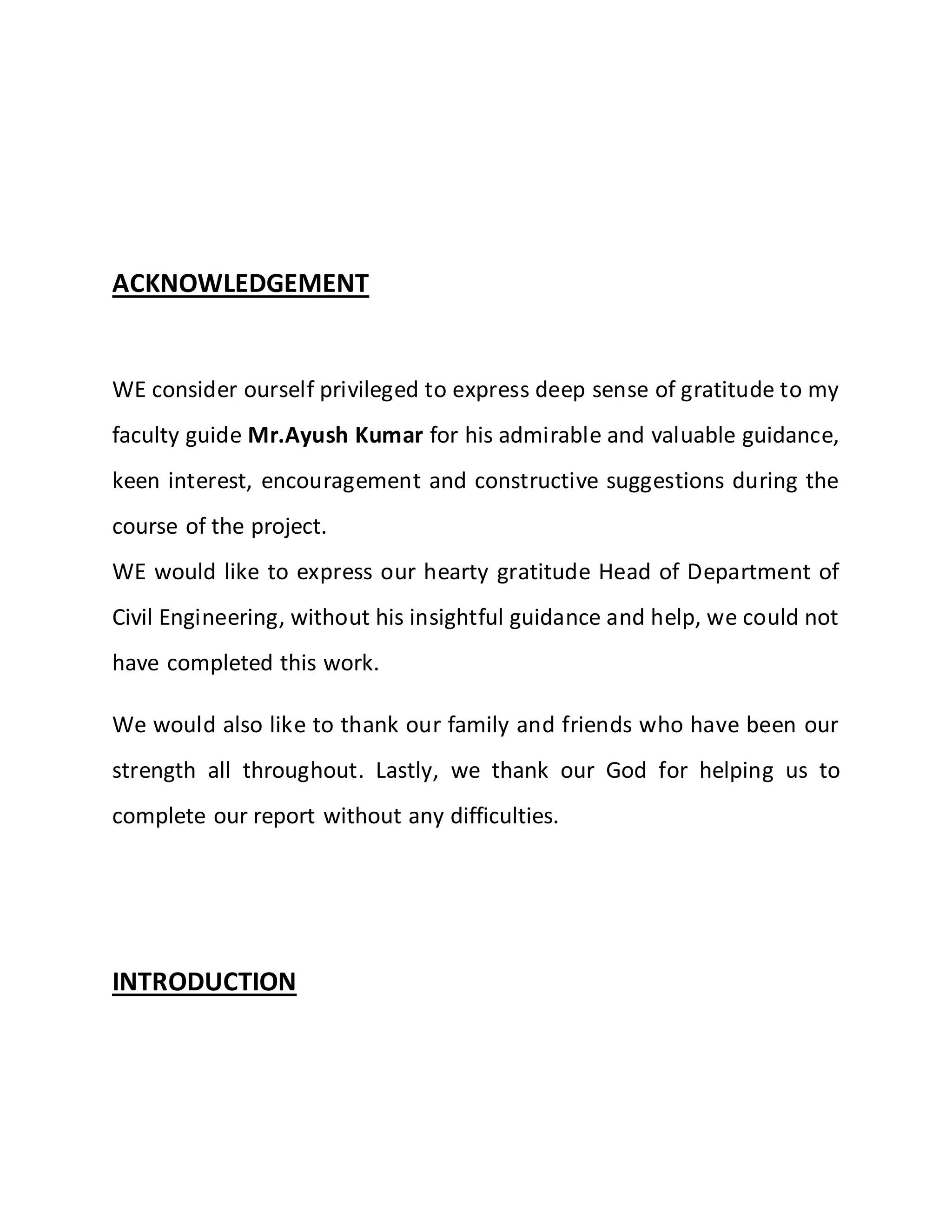 ACKNOWLEDGEMENT
WE consider ourself privileged to express deep sense of gratitude to my
faculty guide Mr.Ayush Kumar for his admirable and valuable guidance,
keen interest, encouragement and constructive suggestions during the
course of the project.
WE would like to express our hearty gratitude Head of Department of
Civil Engineering, without his insightful guidance and help, we could not
have completed this work.
We would also like to thank our family and friends who have been our
strength all throughout. Lastly, we thank our God for helping us to
complete our report without any difficulties.
INTRODUCTION
 