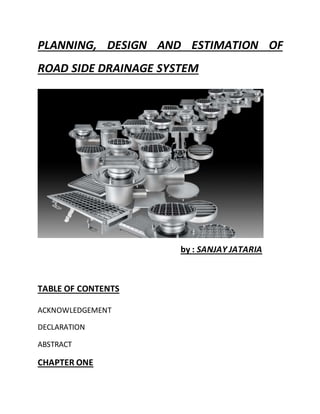 PLANNING, DESIGN AND ESTIMATION OF
ROAD SIDE DRAINAGE SYSTEM
by : SANJAY JATARIA
TABLE OF CONTENTS
ACKNOWLEDGEMENT
DECLARATION
ABSTRACT
CHAPTER ONE
 