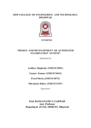 SDM COLLEGE OF ENGINEERING AND TECHNOLOGY,
DHARWAD
SYNOPSIS
“DESIGN AND DEVELOPMENT OF AUTOMATED
EXAMINATION SYSTEM”
Submitted by
Aaditya Singhania (2SD13CS001)
Gaurav Kumar (2SD13CS043)
Pearl Shetty (2SD13CS073)
Shivakant Dubey (2SD13CS107)
Supervisor
Prof. RANGANATH G YADWAD
Asst. Professor
Department of CSE, SDMCET, Dharwad
 