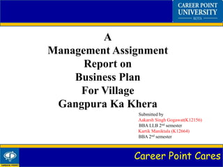 Career Point Cares
A
Management Assignment
Report on
Business Plan
For Village
Gangpura Ka Khera
Submitted by
Aakarsh Singh Gogawat(K12156)
BBA LLB 2nd semester
Kartik Maniktala (K12664)
BBA 2nd semester
 