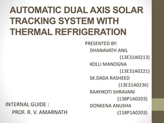 AUTOMATIC DUAL AXIS SOLAR
TRACKING SYSTEM WITH
THERMAL REFRIGERATION
INTERNAL GUIDE :
PROF. R. V. AMARNATH
PRESENTED BY:
DHANAVATH ANIL
(13E31A0213)
KOLLI MANOGNA
(13E31A0221)
SK.DADA RASHEED
(13E31A0236)
RAAYIKOTI SHRAVANI
(138P1A0203)
DONKENA ANUSHA
(118P1A0203)
 