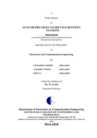 A
Project Report
on
AUTO METRO TRAIN TO SHUTTLE BETWEEN
STATIONS
Submitted
in partial fulfillment of the requirements for
the award of the degree of
BACHELOR OF TECHNOLOGY
in
Electronics and Communication Engineering
By
CH.MADHAV REDDY 14R11A0474
A.MADHU VIVEKA 14R11A0462
B.DIVYA 14R11A0465
Under the Guidance of
Ms. M. Laxmi
Associate Professor
Department of Electronics & Communication Engineering
GEETHANJALI COLLEGE OF ENGINEERING AND
TECHNOLOGY,
Cheeryal (V), Keesara (M), Medchal Dist, Hyderabad– 501 301
(Affiliated to Jawaharlal Nehru Technological University, Hyderabad & Accredited By NAAC & NBA, New
Delhi)
2014-2018
 