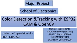 Color Detection &Tracking with ESP32
CAM & OpenCV
Name of the Students:-
SAURABH SINGH(1907042)
AMIT KUMAR(1907006)
SHIVAM(1907046)
SAARTHAK GIRI(1907039)
Major Project
Under the Supervision of :-
PROF. ISRAJ ALI
School of Electronics
 