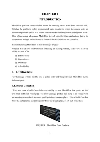 1
CHAPTER 1
INTRODUCTION
Multi-Flow provides a very efficient means for removing excess water from saturated soils.
Whether the goal is to collect contaminated water in order to protect the ground water or
surrounding streams or if it is to collect scarce water for use in recreation or irrigation, Multi-
Flow offers unique advantages. Multi-Flow is well suited for these applications due to its
compressive strength and resistance to almost all known chemicals and corrosives.
Reasons for using Multi-Flow in a civil drainage project:-
Whether it is for new construction or addressing an existing problem, Multi-Flow is a wise
choice because of its:
a) Effectiveness
b) Convenience
c) Durability
d) Affordability
1.1Effectiveness:
Civil drainage systems must be able to collect water and transport water. Multi-Flow excels
in both regards:
1.1.1Water Collection
Water can enter a Multi-Flow drain more readily because Multi-Flow has greater surface
area than traditional round pipe. The more drainage product that there is in contact with
surrounding saturated soil, the more quickly drainage can take place. 12-inch Multi-Flow has
twice the surface area, and consequently twice the effectiveness, of a 4-inch round pipe.
FIGURE 1.1 Multi Flow Drain Products
 