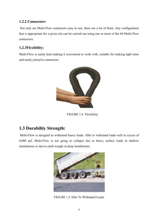 3
1.2.2 Connectors
Not only are Multi-Flow connectors easy to use, there are a lot of them. Any configuration
that is appropriate for a given site can be carried out using one or more of the 60 Multi-Flow
connectors.
1.2.3Flexibility:
Multi-Flow is easily bent making it convenient to work with, suitable for making tight turns
and easily joined to connectors.
FIGURE 1.4 Flexibility
1.3 Durability Strength:
Multi-Flow is designed to withstand heavy loads. Able to withstand loads well in excess of
6,000 psf, Multi-Flow is not going to collapse due to heavy surface loads in shallow
installations or due to earth weight in deep installations.
FIGURE 1.5 Able To Withstand Loads
 