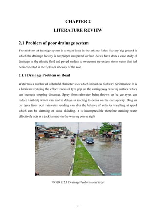5
CHAPTER 2
LITERATURE REVIEW
2.1 Problem of poor drainage system
The problem of drainage system is a major issue in the athletic fields like any big ground in
which the drainage facility is not proper and paved surface .So we have done a case study of
drainage in the athletic field and paved surface to overcome the excess storm water that had
been collected in the fields or sideway of the road.
2.1.1 Drainage Problem on Road
Water has a number of unhelpful characteristics which impact on highway performance. It is
a lubricant reducing the effectiveness of tyre grip on the carriageway wearing surface which
can increase stopping distances. Spray from rainwater being thrown up by car tyres can
reduce visibility which can lead to delays in reacting to events on the carriageway. Drag on
car tyres from local rainwater ponding can alter the balance of vehicles travelling at speed
which can be alarming or cause skidding. It is incompressible therefore standing water
effectively acts as a jackhammer on the wearing course right
FIGURE 2.1 Drainage Problems on Street
 