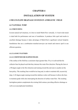 11
CHAPTER 4
INSTALLATION OF SYSTEM
4 MULTI-FLOW DRAINAGE SYSTEM IN ATHELETIC FIELD
4.1 NATURAL TURF
4.1.1TRENCHING
In most natural turf situations, it is best to install Multi-Flow vertically. A 4 inch wide trench
is ideal both for performance and ease of installation. It produces little spoil and results in
excellent drainage because it takes advantage of Multi-Flow's significant vertical footprint.
Installations that use a combination trencher/conveyor can trench and remove spoil in one
efficient operation.
4.1.2 LAYOUT PATTERN
4.1.2.1 CROWNED OR SLOPED FIELDS
if the surface of the field has a consistent slope (greater than .5%), it is advised that the
collector lines be placed such that they intersect the water flow direction. Placing the lines at
a 90 degree angle to the flow direction and running toward the end zone is usually not the
best policy. The resulting lines would be too long and, in order to maintain fall, excessively
deep. A 45 degree angle running toward the sidelines works well because it allows the lines
to maintain grade while also intercepting the direction of surface water flow. The resulting
herringbone pattern complements the existing field contour, providing effective drainage as
well as an uncomplicated installation.
 