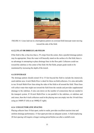 12
FIGURE 4.1 Lines laid out in a herringbone pattern on crowned field intercept water moving
toward the side of the field.
4.1.2.2 FLAT OR IRREGULAR FIELDS
If the field is flat, or has less than a .5% slope from the center, then a parallel drainage pattern
may be appropriate. Since the water will basically stand on the surface of a flat field, there is
no advantage in attempting to place drainage lines in the flow path. Collectors could run
toward the sidelines or the center of the field. On flat fields, proper grade needs to be
maintained by increasing the depth of the trench.
4.1.3COVERAGE
The drainage pattern should extend 10 to 15 feet beyond the field to include the intensively
used sideline area. 6-inch Multi-Flow is ideal for these on-field collectors. It is also advisable
to run 18-inch Multi-Flow lines along the sides of the field or all around the field. These lines
will collect water that might run toward the field from the outside and provides supplemental
drainage to the sidelines. It also cuts down on the number of connections that are needed to
the transport system. If 18-inch Multi-Flow is run parallel to the sidelines, or sidelines and
end zones, then the 6-inch collectors used in the playing area can empty into the 18-inch lines
using an 1800P (Y left) or an 1800Q (Y right).
4.1.4 COLLECTOR LINE SPACING
Placing collector lines 10 feet apart, outlet to outlet, provides excellent reaction time and
uniform drainage performance. 15 feet apart provides an adequate system. A field employing
20 foot spacing will require a longer waiting period before use after a rainfall event.
 