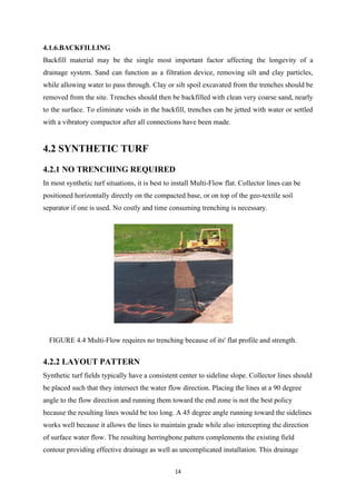 14
4.1.6.BACKFILLING
Backfill material may be the single most important factor affecting the longevity of a
drainage system. Sand can function as a filtration device, removing silt and clay particles,
while allowing water to pass through. Clay or silt spoil excavated from the trenches should be
removed from the site. Trenches should then be backfilled with clean very coarse sand, nearly
to the surface. To eliminate voids in the backfill, trenches can be jetted with water or settled
with a vibratory compactor after all connections have been made.
4.2 SYNTHETIC TURF
4.2.1 NO TRENCHING REQUIRED
In most synthetic turf situations, it is best to install Multi-Flow flat. Collector lines can be
positioned horizontally directly on the compacted base, or on top of the geo-textile soil
separator if one is used. No costly and time consuming trenching is necessary.
FIGURE 4.4 Multi-Flow requires no trenching because of its' flat profile and strength.
4.2.2 LAYOUT PATTERN
Synthetic turf fields typically have a consistent center to sideline slope. Collector lines should
be placed such that they intersect the water flow direction. Placing the lines at a 90 degree
angle to the flow direction and running them toward the end zone is not the best policy
because the resulting lines would be too long. A 45 degree angle running toward the sidelines
works well because it allows the lines to maintain grade while also intercepting the direction
of surface water flow. The resulting herringbone pattern complements the existing field
contour providing effective drainage as well as uncomplicated installation. This drainage
 