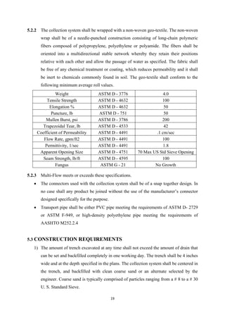 19
5.2.2 The collection system shall be wrapped with a non-woven geo-textile. The non-woven
wrap shall be of a needle-punched construction consisting of long-chain polymeric
fibers composed of polypropylene, polyethylene or polyamide. The fibers shall be
oriented into a multidirectional stable network whereby they retain their positions
relative with each other and allow the passage of water as specified. The fabric shall
be free of any chemical treatment or coating, which reduces permeability and it shall
be inert to chemicals commonly found in soil. The geo-textile shall conform to the
following minimum average roll values.
Weight ASTM D - 3776 4.0
Tensile Strength ASTM D - 4632 100
Elongation % ASTM D - 4632 50
Puncture, lb ASTM D - 751 50
Mullen Burst, psi ASTM D - 3786 200
Trapezoidal Tear, lb ASTM D - 4533 42
Coefficient of Permeability ASTM D - 4491 .1 cm/sec
Flow Rate, gpm/ft2 ASTM D - 4491 100
Permittivity, 1/sec ASTM D - 4491 1.8
Apparent Opening Size ASTM D - 4751 70 Max US Std Sieve Opening
Seam Strength, lb/ft ASTM D - 4595 100
Fungus ASTM G - 21 No Growth
5.2.3 Multi-Flow meets or exceeds these specifications.
• The connectors used with the collection system shall be of a snap together design. In
no case shall any product be joined without the use of the manufacturer’s connector
designed specifically for the purpose.
• Transport pipe shall be either PVC pipe meeting the requirements of ASTM D- 2729
or ASTM F-949, or high-density polyethylene pipe meeting the requirements of
AASHTO M252.2.4
5.3 CONSTRUCTION REQUIREMENTS
1) The amount of trench excavated at any time shall not exceed the amount of drain that
can be set and backfilled completely in one working day. The trench shall be 4 inches
wide and at the depth specified in the plans. The collection system shall be centered in
the trench, and backfilled with clean coarse sand or an alternate selected by the
engineer. Coarse sand is typically comprised of particles ranging from a # 8 to a # 30
U. S. Standard Sieve.
 