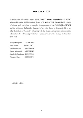iii
DECLARATION
I declare that this project report titled “MULTI FLOW DRAINAGE SYSTEM”
submitted in partial fulfillment of the degree of B. Tech in Civil Engineering is a record
of original work carried out by maunder the supervision of Mr. NARENDRA SIPANI,
and has not formed the basis for the award of any other degree or diploma, in this or any
other Institution or University. In keeping with the ethical practice in reporting scientific
information, due acknowledgements have been made wherever the findings of others have
been cited.
Aditya Kumpawat 16EJCCE007
Anuj Bohra 16EJCCE015
DevanshuVerma 16EJCCE024
Irshad Ali Ansari 16EJCCE042
Kamlesh Choudhary 16EJCCE045
Mayank Khatri 16EJCCE058
APRIL 24, 2020
 