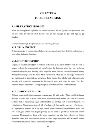 21
CHAPTER 6
PROBLEM ARISING
6.1 FILTRATION PROBLEM
When the drain pipe are layout on the subsurface where the soil (gravel, sand) are there ,then
we have some problem in which the soil will get pass through the pipe and pipe are get
chocked.
To overcome through this problem we use following process:
6.1.1 DRAIN ENVELOP
A drain envelope is porous material placed around a perforated pipe drain to perform one or
more of the following functions:
6.1.1.1 FILTER FUNCTION
To provide mechanical support or restraint of the soil, at the drain interface with the soil, to
prevent or limit the movement of soil particles into the drainpipe where they may settle and
eventually clog the pipe. Initially, there might be some fine and colloidal material passing
through the envelope into the drain. After construction when the soil-envelope combination
has stabilized, it is expected and acceptable that a limited flow of clay and other suspended
particles will remain in suspension in the drained water and leave the drain. The filter
function may be temporary, i.e. long enough to allow the disturbed soil to stabilize
6.1.2 GEOTEXTILE FILTER:
Without a geo-textile filter, drainage products can fill with soils. When rainfall is heavy,
drainage systems tend to wash clean inside, but during drier periods, blockage is common.
Systems that do not employ a geo-textile tend to use crushed rock or similar backfill. The
voids in these fills are prone to wash full of soil as well. Geo-textiles are a very effective way
of keeping these particles out of the pipe. Not all geo-textiles are equally effective at this task.
First of all, geo-textiles with larger openings do not blind as quickly as those with smaller
openings. Unfortunately, those with larger openings are also less effective as filters.
Secondly, those with a needle-punched surface last longer than those with a smooth surface
because they have more surface area for collecting fines.
 