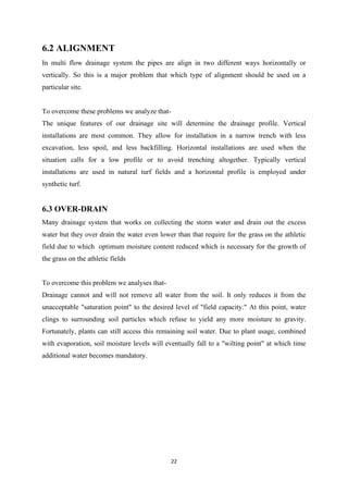 22
6.2 ALIGNMENT
In multi flow drainage system the pipes are align in two different ways horizontally or
vertically. So this is a major problem that which type of alignment should be used on a
particular site.
To overcome these problems we analyze that-
The unique features of our drainage site will determine the drainage profile. Vertical
installations are most common. They allow for installation in a narrow trench with less
excavation, less spoil, and less backfilling. Horizontal installations are used when the
situation calls for a low profile or to avoid trenching altogether. Typically vertical
installations are used in natural turf fields and a horizontal profile is employed under
synthetic turf.
6.3 OVER-DRAIN
Many drainage system that works on collecting the storm water and drain out the excess
water but they over drain the water even lower than that require for the grass on the athletic
field due to which optimum moisture content reduced which is necessary for the growth of
the grass on the athletic fields
To overcome this problem we analyses that-
Drainage cannot and will not remove all water from the soil. It only reduces it from the
unacceptable "saturation point" to the desired level of "field capacity." At this point, water
clings to surrounding soil particles which refuse to yield any more moisture to gravity.
Fortunately, plants can still access this remaining soil water. Due to plant usage, combined
with evaporation, soil moisture levels will eventually fall to a "wilting point" at which time
additional water becomes mandatory.
 