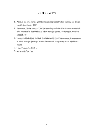 24
REFERENCES
1. Arisz, h. and B.C. Burrell (2006).Urban drainage infrastructure planning and design
considering climate, IEEE.
2. Aronica G, Freni G, OliveriE(2005) Uncertainty analysis of the influence of rainfall
time resolution in the modeling of urban drainage systems. Hydrological processes
19:1055-1071
3. Hansen A, Liu L,Linde JJ, Mark O, Mikkelsen PS (2005) Accounting for uncertainty
in urban drainage system performance assessment using safety factors applied to
runoff.
4. Nilex/Products/Multi-flow.
5. www.multi-flow.com
 