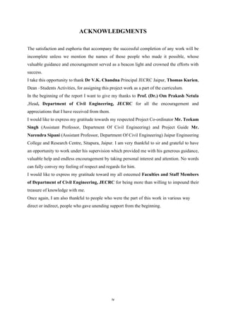 iv
ACKNOWLEDGMENTS
The satisfaction and euphoria that accompany the successful completion of any work will be
incomplete unless we mention the names of those people who made it possible, whose
valuable guidance and encouragement served as a beacon light and crowned the efforts with
success.
I take this opportunity to thank Dr V.K. Chandna Principal JECRC Jaipur, Thomas Kurien,
Dean –Students Activities, for assigning this project work as a part of the curriculum.
In the beginning of the report I want to give my thanks to Prof. (Dr.) Om Prakash Netula
,Head, Department of Civil Engineering, JECRC for all the encouragement and
appreciations that I have received from them.
I would like to express my gratitude towards my respected Project Co-ordinator Mr. Teekam
Singh (Assistant Professor, Department Of Civil Engineering) and Project Guide Mr.
Narendra Sipani (Assistant Professor, Department Of Civil Engineering) Jaipur Engineering
College and Research Centre, Sitapura, Jaipur. I am very thankful to sir and grateful to have
an opportunity to work under his supervision which provided me with his generous guidance,
valuable help and endless encouragement by taking personal interest and attention. No words
can fully convey my feeling of respect and regards for him.
I would like to express my gratitude toward my all esteemed Faculties and Staff Members
of Department of Civil Engineering, JECRC for being more than willing to impound their
treasure of knowledge with me.
Once again, I am also thankful to people who were the part of this work in various way
direct or indirect, people who gave unending support from the beginning.
 