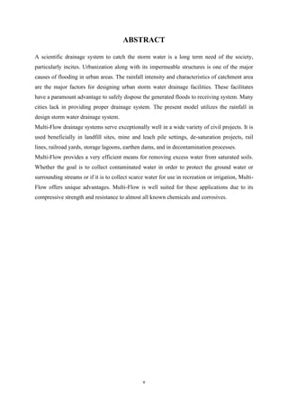 v
ABSTRACT
A scientific drainage system to catch the storm water is a long term need of the society,
particularly incites. Urbanization along with its impermeable structures is one of the major
causes of flooding in urban areas. The rainfall intensity and characteristics of catchment area
are the major factors for designing urban storm water drainage facilities. These facilitates
have a paramount advantage to safely dispose the generated floods to receiving system. Many
cities lack in providing proper drainage system. The present model utilizes the rainfall in
design storm water drainage system.
Multi-Flow drainage systems serve exceptionally well in a wide variety of civil projects. It is
used beneficially in landfill sites, mine and leach pile settings, de-saturation projects, rail
lines, railroad yards, storage lagoons, earthen dams, and in decontamination processes.
Multi-Flow provides a very efficient means for removing excess water from saturated soils.
Whether the goal is to collect contaminated water in order to protect the ground water or
surrounding streams or if it is to collect scarce water for use in recreation or irrigation, Multi-
Flow offers unique advantages. Multi-Flow is well suited for these applications due to its
compressive strength and resistance to almost all known chemicals and corrosives.
 