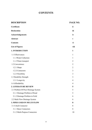 vi
CONTENTS
DESCRIPTION PAGE NO.
Certificate ii
Declaration iii
Acknowledgements iv
Abstract v
Contents vi
List of Figures viii
1. INTRODUCTION 1
1.1 Effectiveness 1
1.1.1Water Collection 1
1.1.2 Water transport 2
1.2 Convenience 2
1.2.1 Shape 2
1.2.2 Connectors 3
1.2.3 Flexibility 3
1.3 Durability Strength 3
1.3.1 Longevity 4
1.4 Affordability 4
2. LITERATURE REVIEW 5
2.1 Problem Of Poor Drainage System 5
2.1.1 Drainage Problem of Road 5
2.1.2 Drainage Problem in Field 6
2.2 Multi Flow Drainage System 6
3. PIPES USED IN MULTI FLOW 8
3.1 6-Inch Connector 8
3.1.1 Basic Connectors 8
3.1.2 Multi-Purpose Connectors 10
 