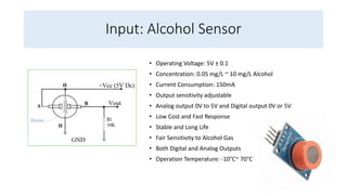 Input: Alcohol Sensor
• Operating Voltage: 5V ± 0.1
• Concentration: 0.05 mg/L ~ 10 mg/L Alcohol
• Current Consumption: 150mA
• Output sensitivity adjustable
• Analog output 0V to 5V and Digital output 0V or 5V
• Low Cost and Fast Response
• Stable and Long Life
• Fair Sensitivity to Alcohol Gas
• Both Digital and Analog Outputs
• Operation Temperature: -10°C~ 70°C
 