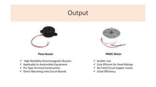 Output
PMDC Motor
 Smaller size
 Cost Efficient for Small Ratings
 No Field Circuit Copper Losses
 Good Efficiency
Piezo Buzzer
 High Reliability Electromagnetic Buzzers
 Applicable to Automobile Equipment
 Pin Type Terminal Construction
 Direct Mounting onto Circuit Boards
 