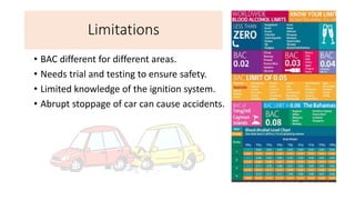 Limitations
• BAC different for different areas.
• Needs trial and testing to ensure safety.
• Limited knowledge of the ignition system.
• Abrupt stoppage of car can cause accidents.
 